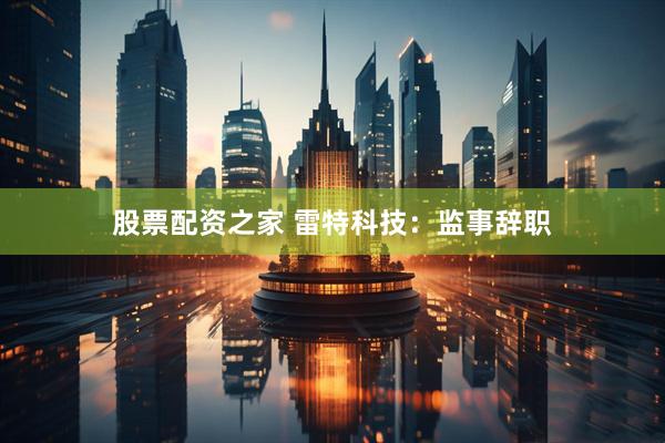 股票配资之家 雷特科技：监事辞职