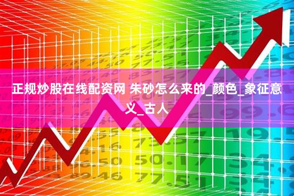 正规炒股在线配资网 朱砂怎么来的_颜色_象征意义_古人
