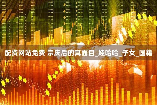 配资网站免费 宗庆后的真面目_娃哈哈_子女_国籍