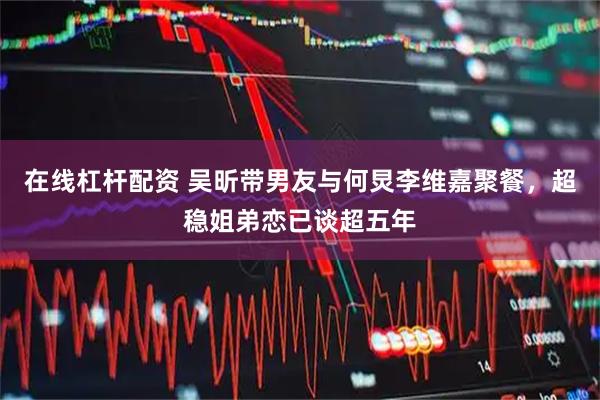 在线杠杆配资 吴昕带男友与何炅李维嘉聚餐，超稳姐弟恋已谈超五年