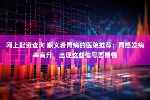 网上配资查询 顺义看胃病的医院推荐：胃癌发病率高升，出现这些信号要警惕