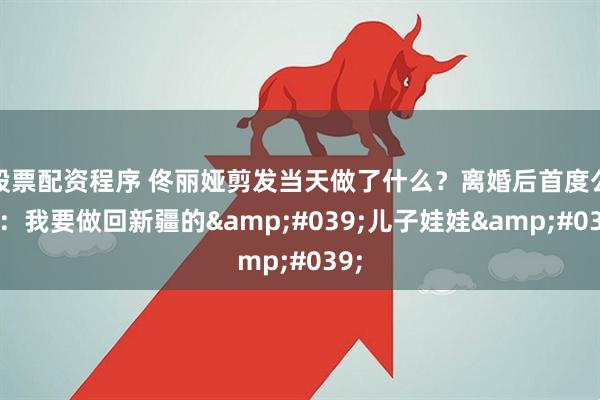 股票配资程序 佟丽娅剪发当天做了什么？离婚后首度公开：我要做回新疆的'儿子娃娃'