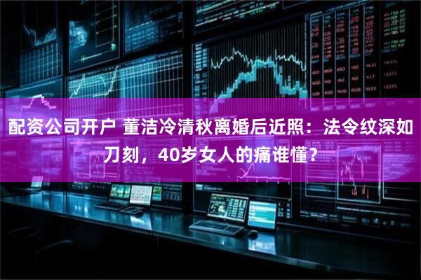 配资公司开户 董洁冷清秋离婚后近照：法令纹深如刀刻，40岁女人的痛谁懂？