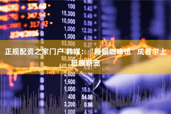 正规配资之家门户 韩媒：“睡眠咖啡馆”成首尔上班族新宠