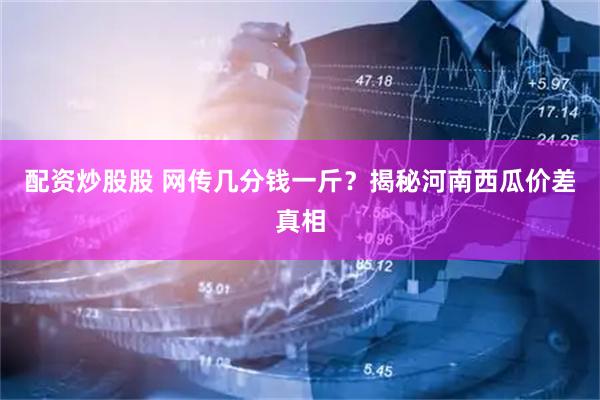 配资炒股股 网传几分钱一斤？揭秘河南西瓜价差真相