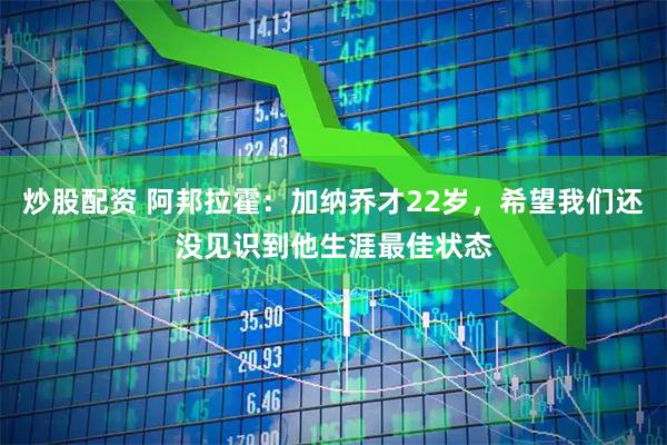 炒股配资 阿邦拉霍：加纳乔才22岁，希望我们还没见识到他生涯最佳状态
