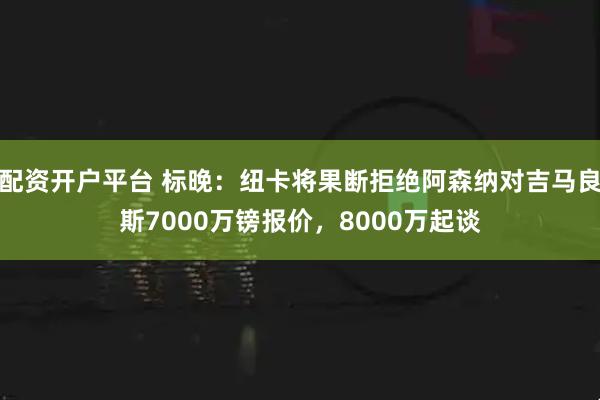 配资开户平台 标晚：纽卡将果断拒绝阿森纳对吉马良斯7000万镑报价，8000万起谈