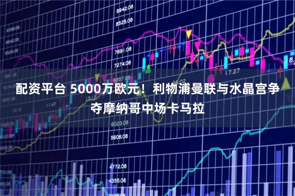 配资平台 5000万欧元！利物浦曼联与水晶宫争夺摩纳哥中场卡马拉