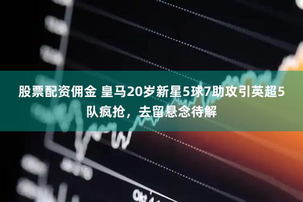股票配资佣金 皇马20岁新星5球7助攻引英超5队疯抢，去留悬念待解