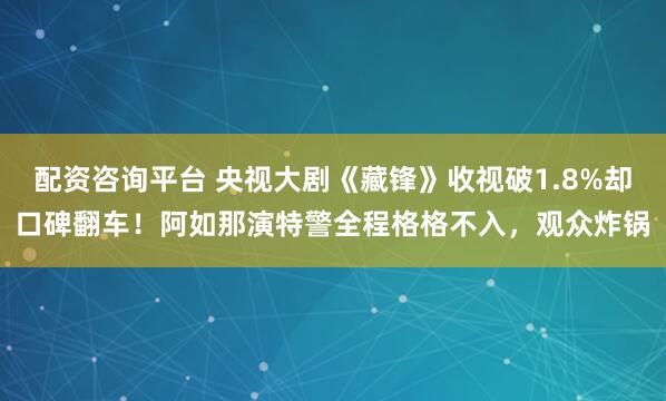 配资咨询平台 央视大剧《藏锋》收视破1.8%却口碑翻车！阿如那演特警全程格格不入，观众炸锅