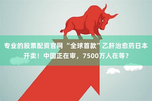 专业的股票配资官网 “全球首款”乙肝治愈药日本开卖！中国正在审，7500万人在等？