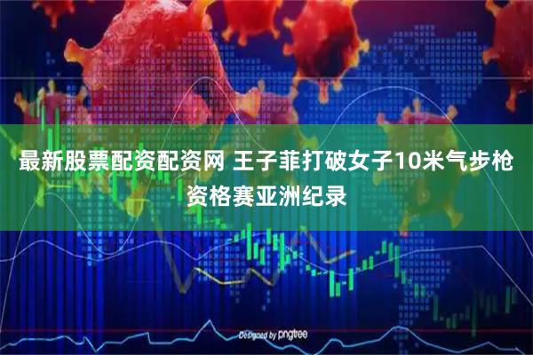 最新股票配资配资网 王子菲打破女子10米气步枪资格赛亚洲纪录