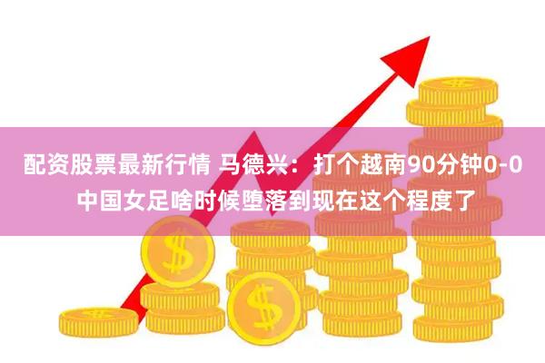 配资股票最新行情 马德兴：打个越南90分钟0-0 中国女足啥时候堕落到现在这个程度了